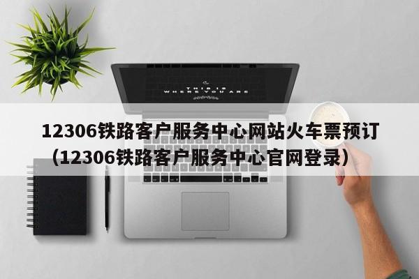 12306铁路客户服务中心网站火车票预订（12306铁路客户服务中心官网登录）
