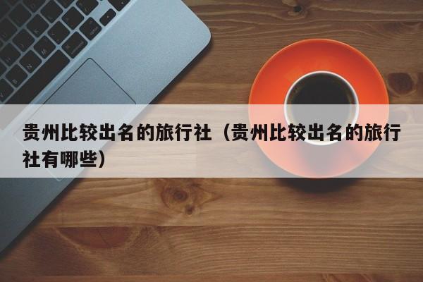 贵州比较出名的旅行社（贵州比较出名的旅行社有哪些）  第1张