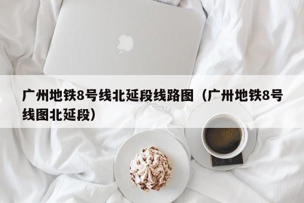 广州地铁8号线北延段线路图（广卅地铁8号线图北延段）