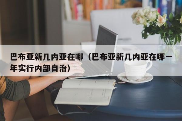 巴布亚新几内亚在哪（巴布亚新几内亚在哪一年实行内部自治）