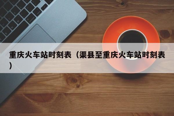 重庆火车站时刻表（渠县至重庆火车站时刻表）