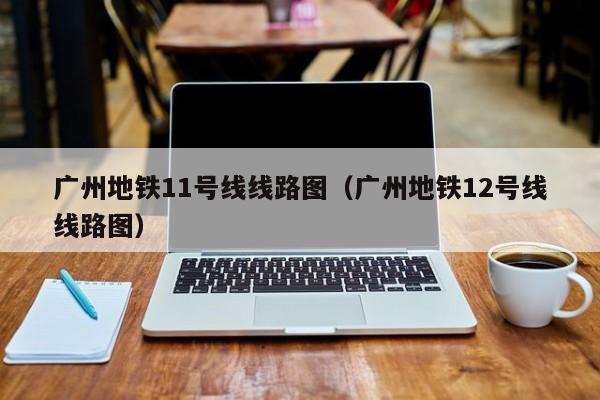 广州地铁11号线线路图（广州地铁12号线线路图）  第1张