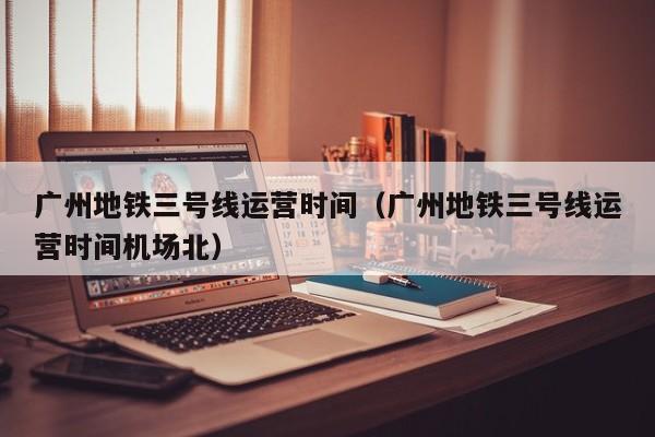 广州地铁三号线运营时间（广州地铁三号线运营时间机场北）