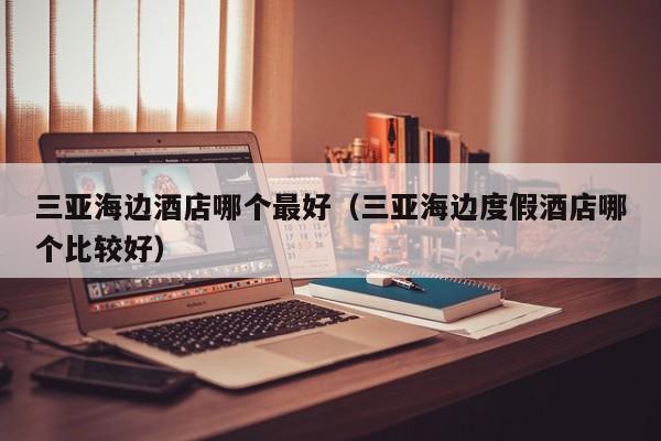 三亚海边酒店哪个最好（三亚海边度假酒店哪个比较好）