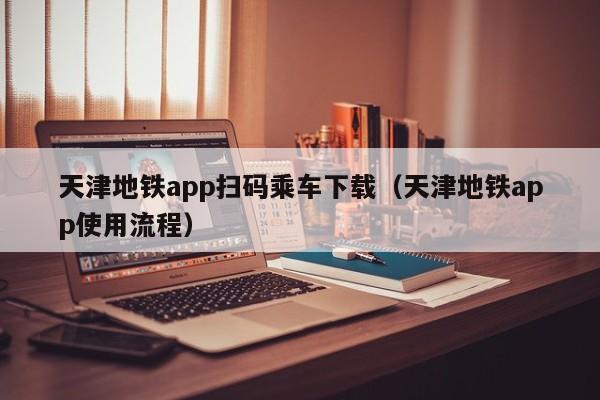 天津地铁app扫码乘车下载（天津地铁app使用流程）