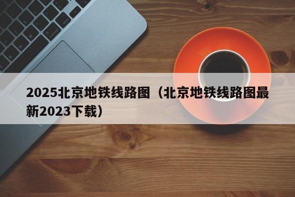 2025北京地铁线路图（北京地铁线路图最新2023下载）