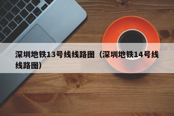 深圳地铁13号线线路图（深圳地铁14号线线路图）