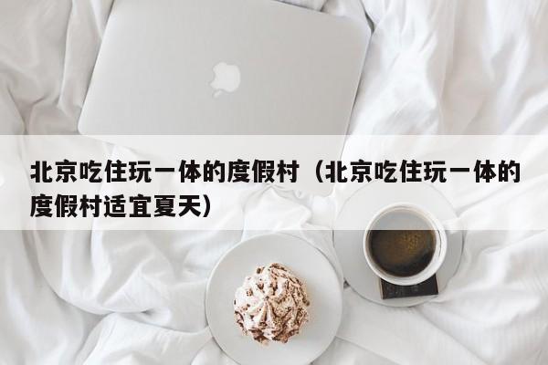 北京吃住玩一体的度假村（北京吃住玩一体的度假村适宜夏天）