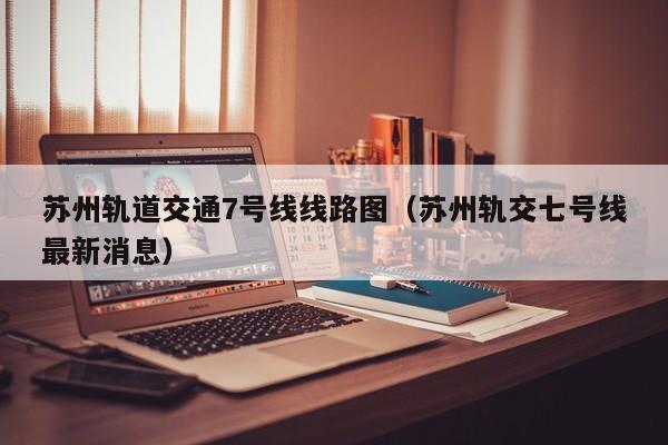 苏州轨道交通7号线线路图（苏州轨交七号线最新消息）