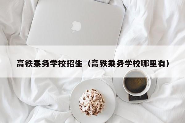 高铁乘务学校招生（高铁乘务学校哪里有）