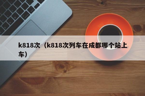 k818次（k818次列车在成都哪个站上车）