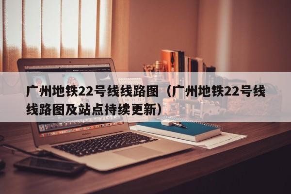 广州地铁22号线线路图（广州地铁22号线线路图及站点持续更新）  第1张