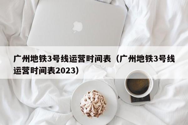 广州地铁3号线运营时间表（广州地铁3号线运营时间表2023）  第1张