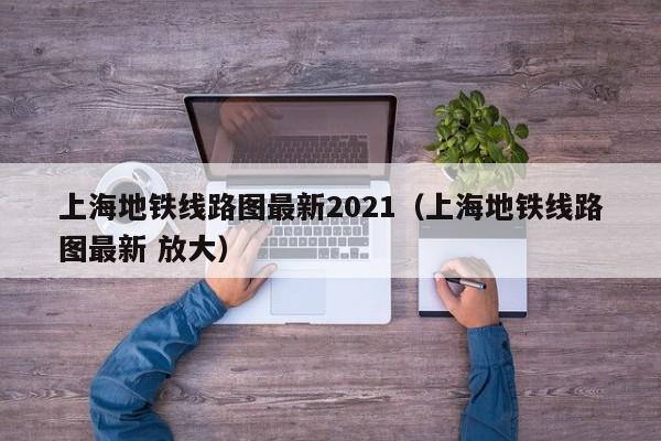 上海地铁线路图最新2021（上海地铁线路图最新 放大）