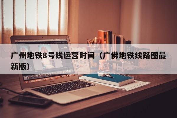 广州地铁8号线运营时间（广佛地铁线路图最新版）