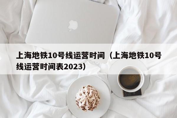 上海地铁10号线运营时间（上海地铁10号线运营时间表2023）