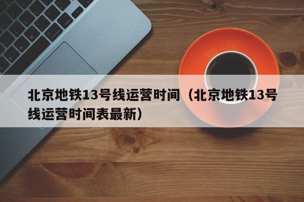 北京地铁13号线运营时间（北京地铁13号线运营时间表最新）