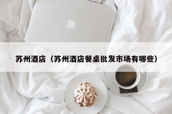 苏州酒店（苏州酒店餐桌批发市场有哪些）