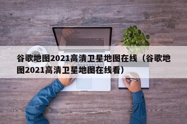 谷歌地图2021高清卫星地图在线（谷歌地图2021高清卫星地图在线看）