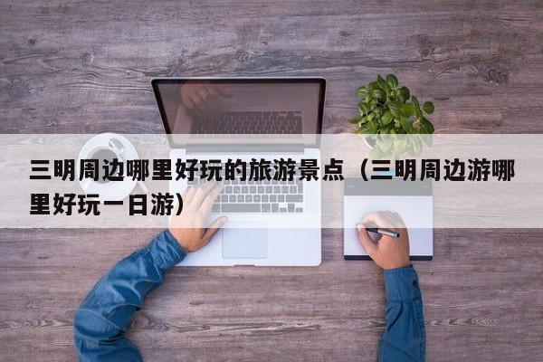 三明周边哪里好玩的旅游景点（三明周边游哪里好玩一日游）