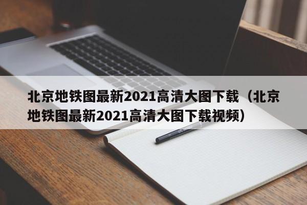 北京地铁图最新2021高清大图下载（北京地铁图最新2021高清大图下载视频）