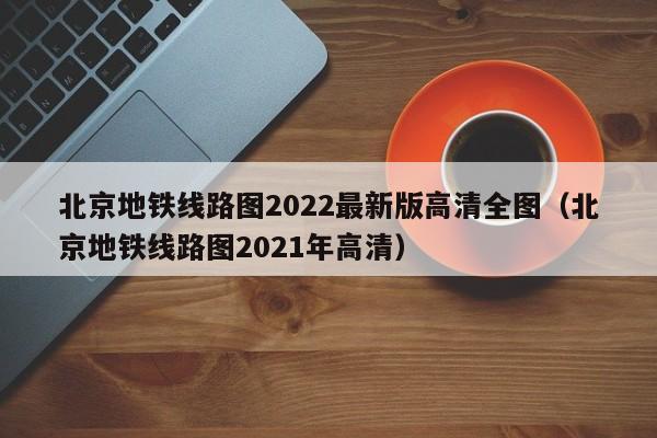 北京地铁线路图2022最新版高清全图（北京地铁线路图2021年高清）