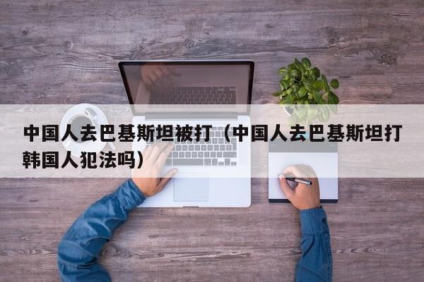 中国人去巴基斯坦被打（中国人去巴基斯坦打韩国人犯法吗）