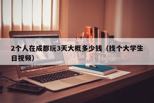 2个人在成都玩3天大概多少钱（找个大学生日视频）