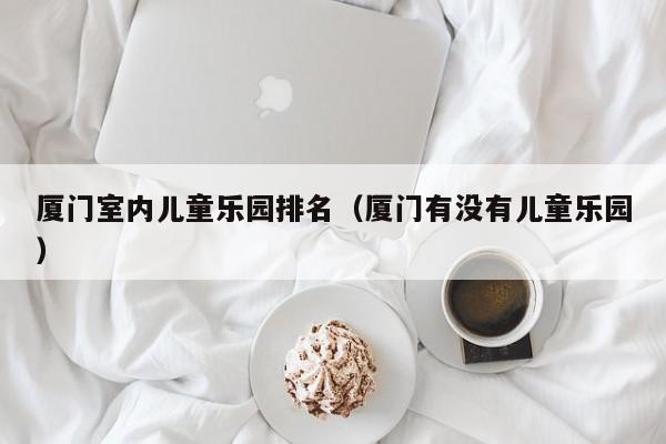厦门室内儿童乐园排名（厦门有没有儿童乐园）