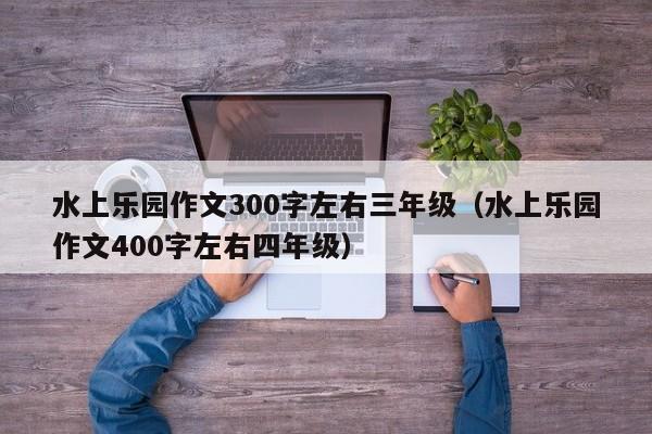 水上乐园作文300字左右三年级（水上乐园作文400字左右四年级）