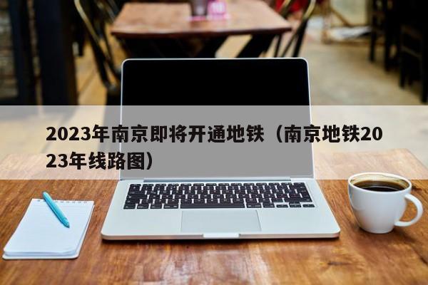 2023年南京即将开通地铁（南京地铁2023年线路图）  第1张