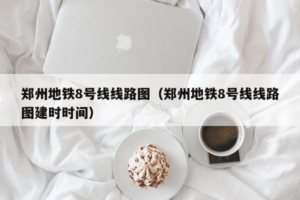 郑州地铁8号线线路图（郑州地铁8号线线路图建时时间）