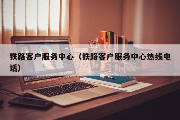 铁路客户服务中心（铁路客户服务中心热线电话）