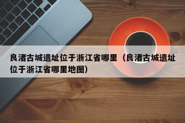 良渚古城遗址位于浙江省哪里（良渚古城遗址位于浙江省哪里地图）
