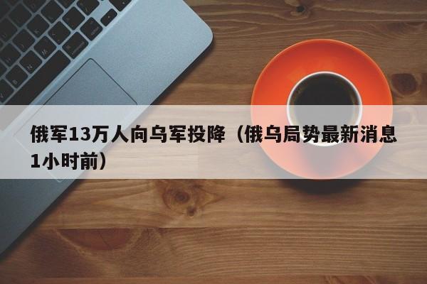 俄军13万人向乌军投降（俄乌局势最新消息1小时前）