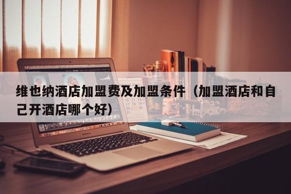 维也纳酒店加盟费及加盟条件（加盟酒店和自己开酒店哪个好）