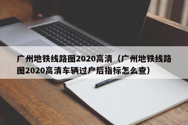 广州地铁线路图2020高清（广州地铁线路图2020高清车辆过户后指标怎么查）