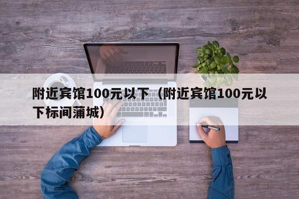 附近宾馆100元以下（附近宾馆100元以下标间蒲城）