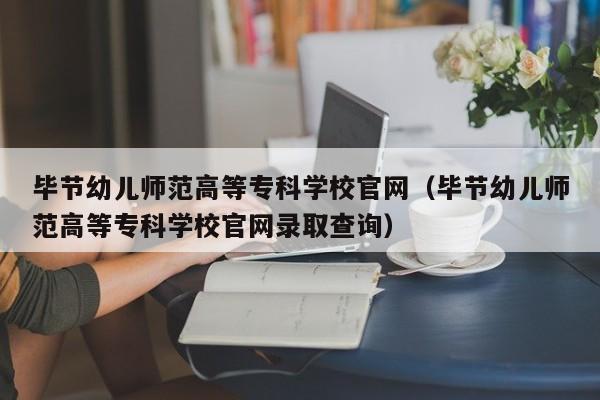 毕节幼儿师范高等专科学校官网（毕节幼儿师范高等专科学校官网录取查询）