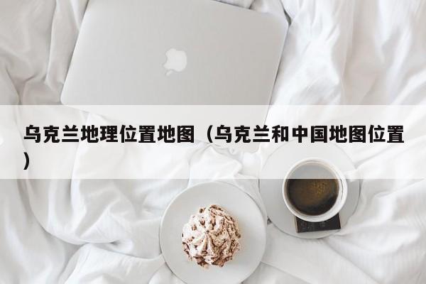 乌克兰地理位置地图（乌克兰和中国地图位置）