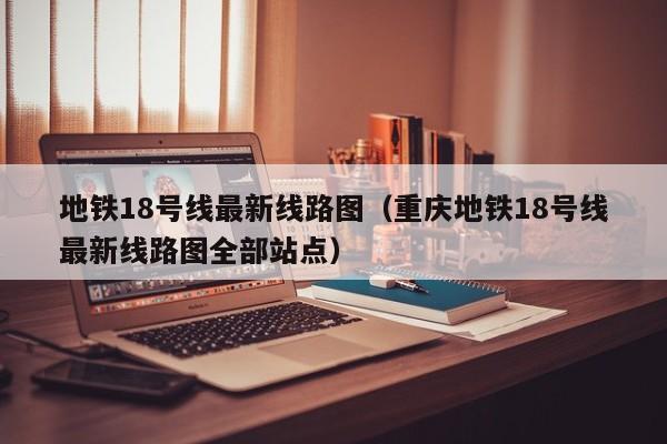 地铁18号线最新线路图（重庆地铁18号线最新线路图全部站点）