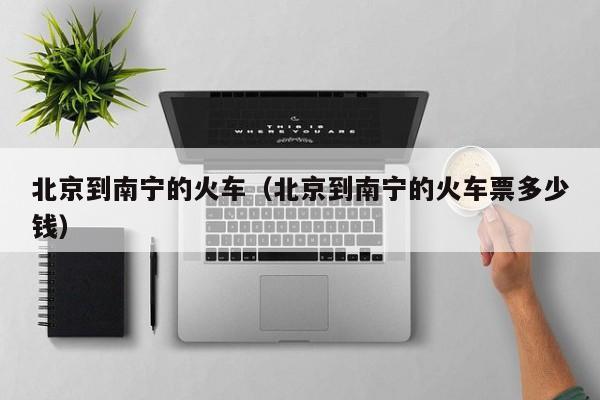 北京到南宁的火车（北京到南宁的火车票多少钱）