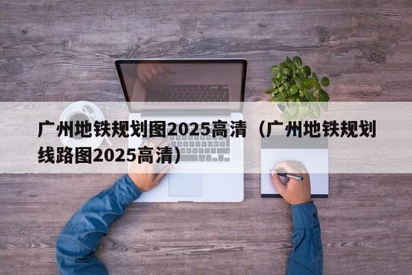 广州地铁规划图2025高清（广州地铁规划线路图2025高清）  第1张