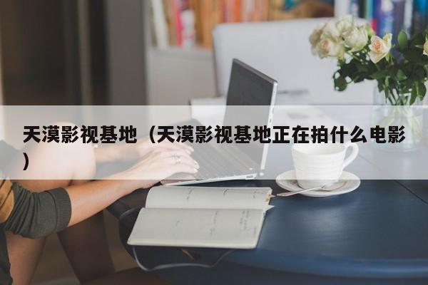 天漠影视基地（天漠影视基地正在拍什么电影）