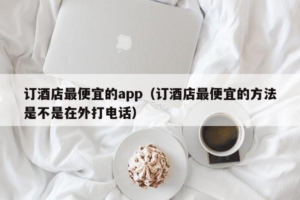 订酒店最便宜的app（订酒店最便宜的方法是不是在外打电话）