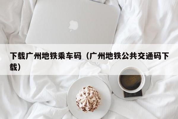 下载广州地铁乘车码（广州地铁公共交通码下载）