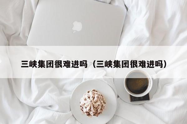 三峡集团很难进吗（三峡集团很难进吗）