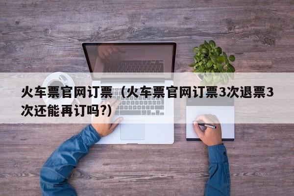火车票官网订票（火车票官网订票3次退票3次还能再订吗?）