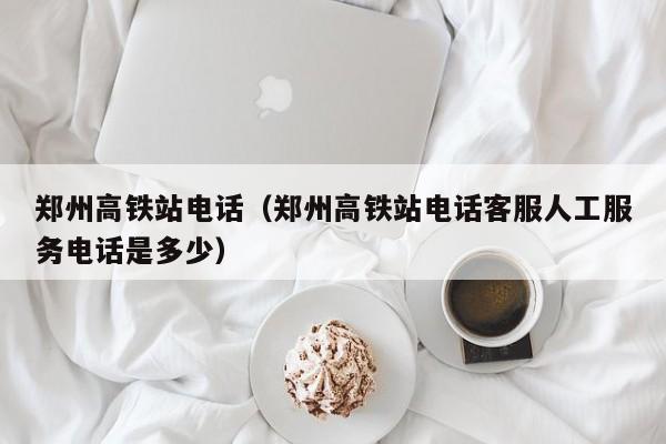 郑州高铁站电话（郑州高铁站电话客服人工服务电话是多少）