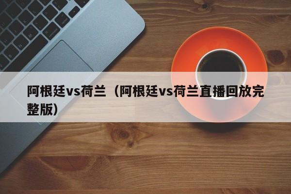阿根廷vs荷兰（阿根廷vs荷兰直播回放完整版）